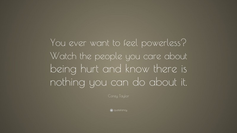 Corey Taylor Quote: “You ever want to feel powerless? Watch the people you care about being hurt and know there is nothing you can do about it.”