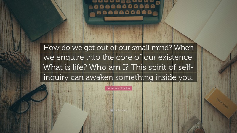 Sri Sri Ravi Shankar Quote: “How do we get out of our small mind? When we enquire into the core of our existence. What is life? Who am I? This spirit of self-inquiry can awaken something inside you.”
