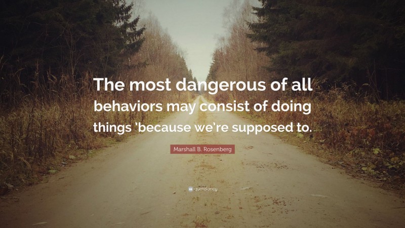 Marshall B. Rosenberg Quote: “The most dangerous of all behaviors may consist of doing things ’because we’re supposed to.”