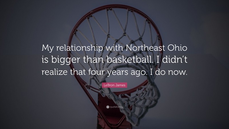 LeBron James Quote: “My relationship with Northeast Ohio is bigger than basketball. I didn’t realize that four years ago. I do now.”