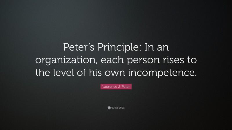 Laurence J. Peter Quote: “Peter’s Principle: In an organization, each person rises to the level of his own incompetence.”
