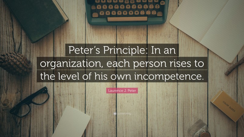 Laurence J. Peter Quote: “Peter’s Principle: In an organization, each person rises to the level of his own incompetence.”