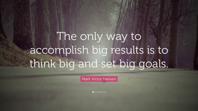 Mark Victor Hansen Quote: “The only way to accomplish big results is to think big and set big goals.”
