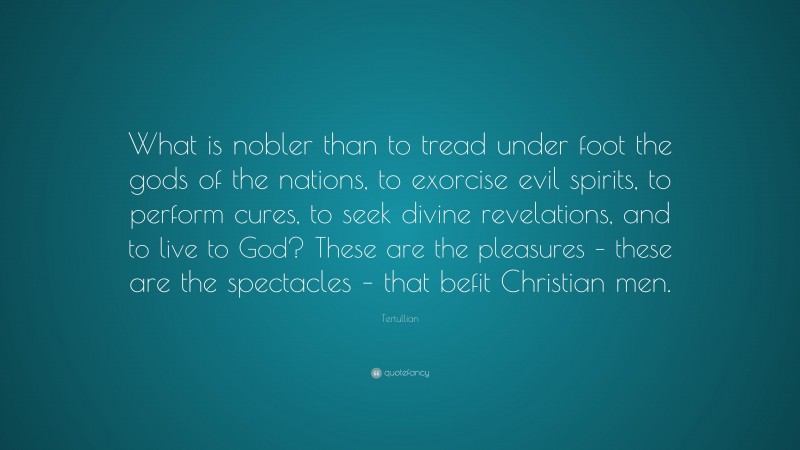 Tertullian Quote: “What is nobler than to tread under foot the gods of the nations, to exorcise evil spirits, to perform cures, to seek divine revelations, and to live to God? These are the pleasures – these are the spectacles – that befit Christian men.”