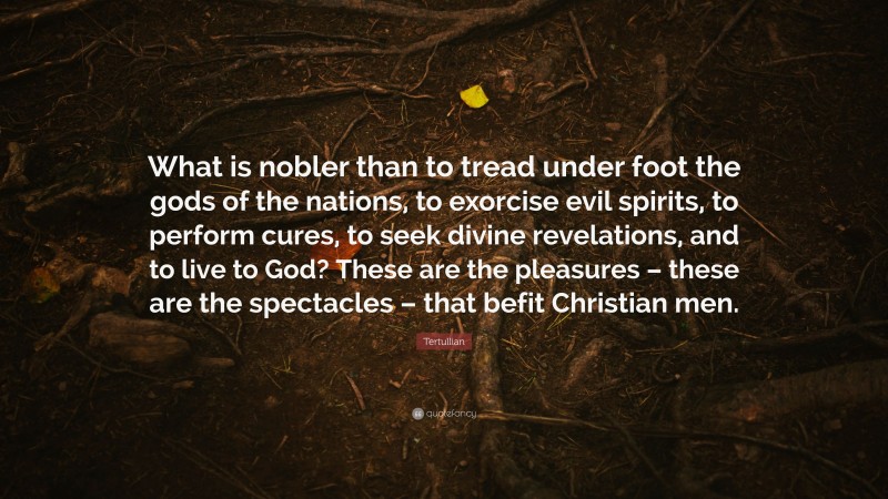 Tertullian Quote: “What is nobler than to tread under foot the gods of the nations, to exorcise evil spirits, to perform cures, to seek divine revelations, and to live to God? These are the pleasures – these are the spectacles – that befit Christian men.”