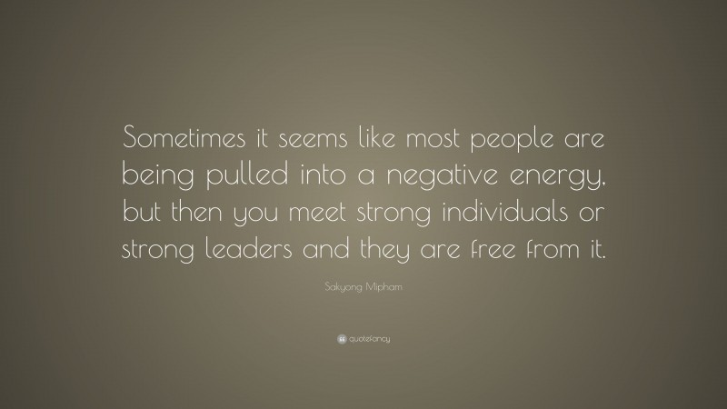 Sakyong Mipham Quote: “Sometimes it seems like most people are being pulled into a negative energy, but then you meet strong individuals or strong leaders and they are free from it.”