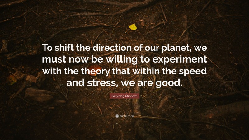 Sakyong Mipham Quote: “To shift the direction of our planet, we must now be willing to experiment with the theory that within the speed and stress, we are good.”