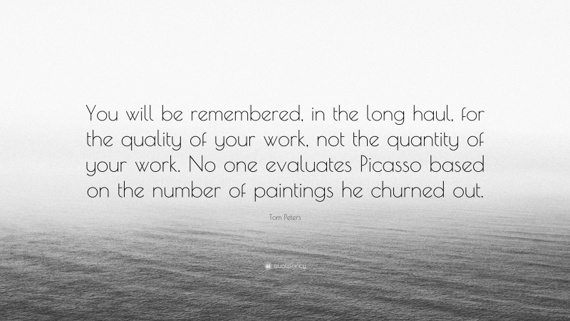 Tom Peters Quote: “You will be remembered, in the long haul, for the quality of your work, not the quantity of your work. No one evaluates Picasso based on the number of paintings he churned out.”