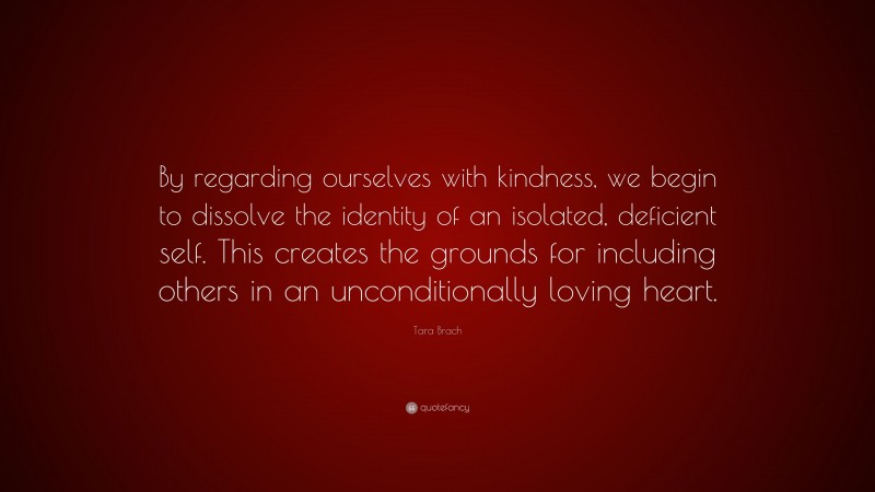 Tara Brach Quote: “By regarding ourselves with kindness, we begin to dissolve the identity of an isolated, deficient self. This creates the grounds for including others in an unconditionally loving heart.”