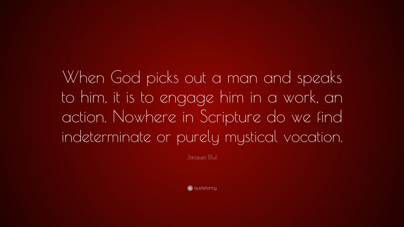 Jacques Ellul Quote: “When God picks out a man and speaks to him, it is to engage him in a work, an action. Nowhere in Scripture do we find indeterminate or purely mystical vocation.”
