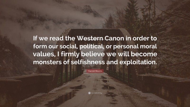 Harold Bloom Quote: “If we read the Western Canon in order to form our social, political, or personal moral values, I firmly believe we will become monsters of selfishness and exploitation.”
