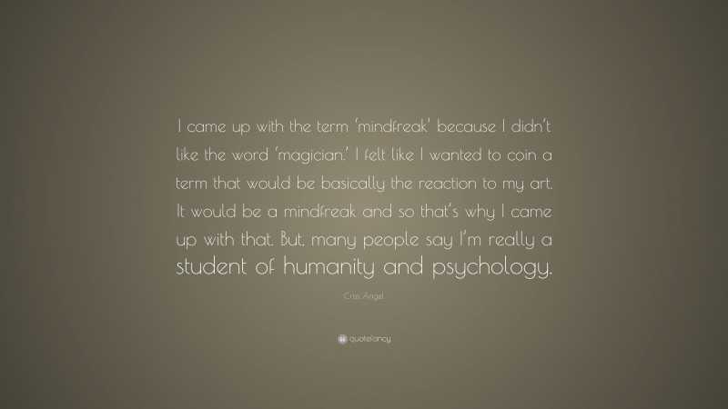 Criss Angel Quote: “I came up with the term ‘mindfreak’ because I didn’t like the word ‘magician.’ I felt like I wanted to coin a term that would be basically the reaction to my art. It would be a mindfreak and so that’s why I came up with that. But, many people say I’m really a student of humanity and psychology.”