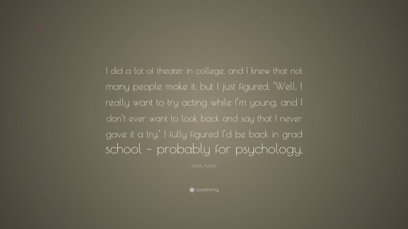 Hank Azaria Quote: “I did a lot of theater in college, and I knew that not many people make it, but I just figured, ‘Well, I really want to try acting while I’m young, and I don’t ever want to look back and say that I never gave it a try.’ I fully figured I’d be back in grad school – probably for psychology.”