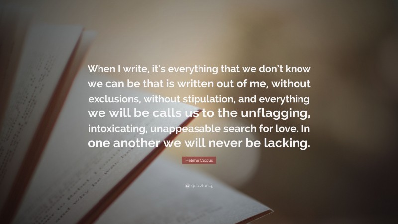 Hélène Cixous Quote: “When I write, it’s everything that we don’t know we can be that is written out of me, without exclusions, without stipulation, and everything we will be calls us to the unflagging, intoxicating, unappeasable search for love. In one another we will never be lacking.”
