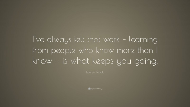 Lauren Bacall Quote: “I’ve always felt that work – learning from people who know more than I know – is what keeps you going.”