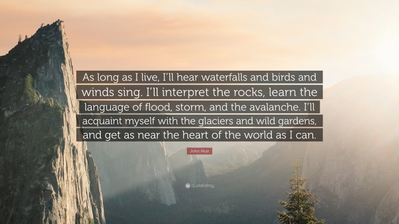 John Muir Quote: “As long as I live, I’ll hear waterfalls and birds and winds sing. I’ll interpret the rocks, learn the language of flood, storm, and the avalanche. I’ll acquaint myself with the glaciers and wild gardens, and get as near the heart of the world as I can.”