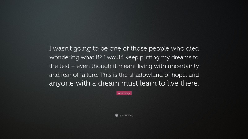 Alex Haley Quote: “I wasn’t going to be one of those people who died wondering what if? I would keep putting my dreams to the test – even though it meant living with uncertainty and fear of failure. This is the shadowland of hope, and anyone with a dream must learn to live there.”