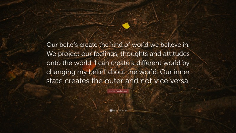 John Bradshaw Quote: “Our beliefs create the kind of world we believe in. We project our feelings, thoughts and attitudes onto the world. I can create a different world by changing my belief about the world. Our inner state creates the outer and not vice versa.”