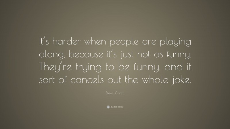 Steve Carell Quote: “It’s harder when people are playing along, because it’s just not as funny. They’re trying to be funny, and it sort of cancels out the whole joke.”