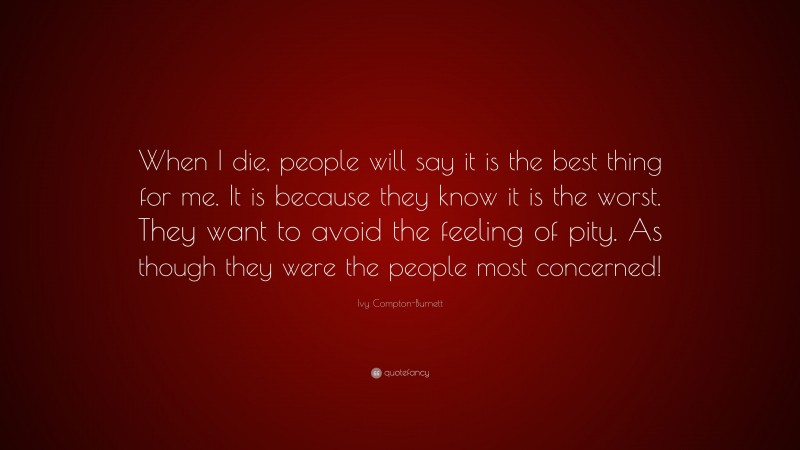 Ivy Compton-Burnett Quote: “When I die, people will say it is the best thing for me. It is because they know it is the worst. They want to avoid the feeling of pity. As though they were the people most concerned!”