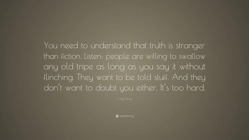 Craig Silvey Quote: “You need to understand that truth is stranger than fiction. Listen: people are willing to swallow any old tripe as long as you say it without flinching. They want to be told stuff. And they don’t want to doubt you either. It’s too hard.”