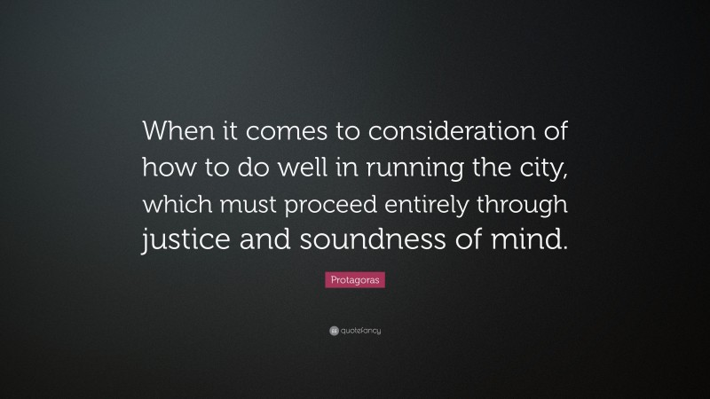 Protagoras Quote: “When it comes to consideration of how to do well in running the city, which must proceed entirely through justice and soundness of mind.”