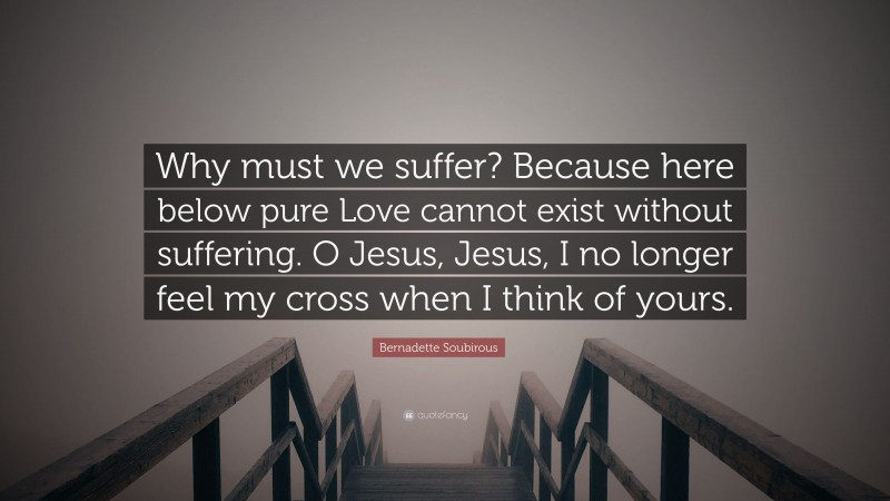 Bernadette Soubirous Quote: “Why must we suffer? Because here below pure Love cannot exist without suffering. O Jesus, Jesus, I no longer feel my cross when I think of yours.”