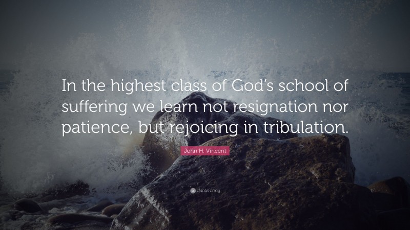 John H. Vincent Quote: “In the highest class of God’s school of suffering we learn not resignation nor patience, but rejoicing in tribulation.”