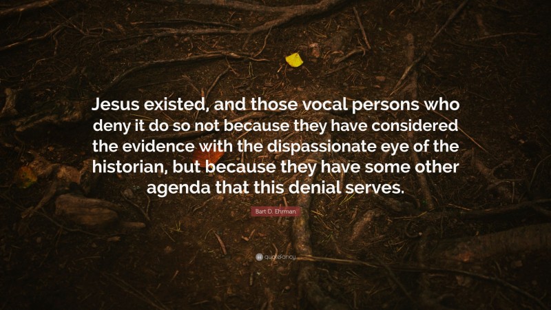 Bart D. Ehrman Quote: “Jesus existed, and those vocal persons who deny it do so not because they have considered the evidence with the dispassionate eye of the historian, but because they have some other agenda that this denial serves.”