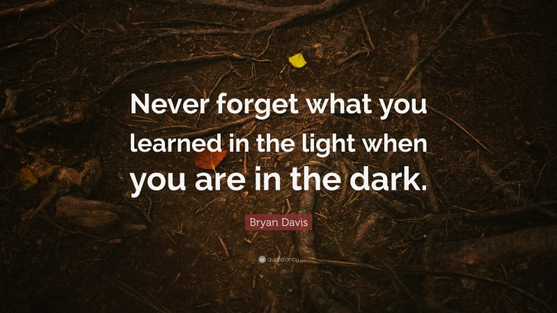Bryan Davis Quote: “Never forget what you learned in the light when you are in the dark.”
