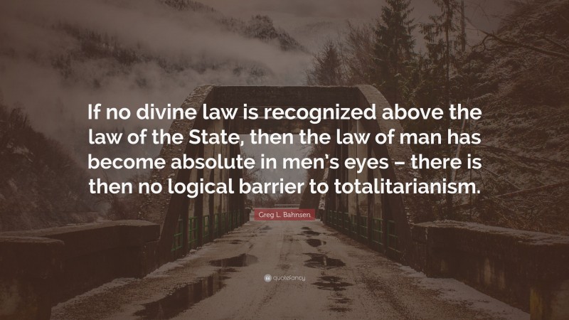 Greg L. Bahnsen Quote: “If no divine law is recognized above the law of the State, then the law of man has become absolute in men’s eyes – there is then no logical barrier to totalitarianism.”