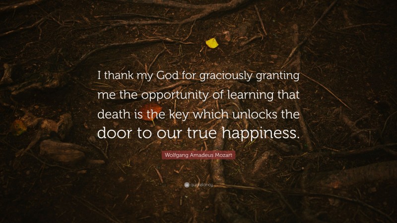 Wolfgang Amadeus Mozart Quote: “I thank my God for graciously granting me the opportunity of learning that death is the key which unlocks the door to our true happiness.”