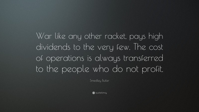 Smedley Butler Quote: “War like any other racket, pays high dividends to the very few. The cost of operations is always transferred to the people who do not profit.”