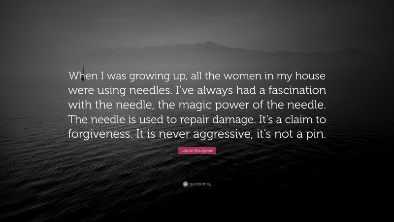 Louise Bourgeois Quote: “When I was growing up, all the women in my house were using needles. I’ve always had a fascination with the needle, the magic power of the needle. The needle is used to repair damage. It’s a claim to forgiveness. It is never aggressive, it’s not a pin.”