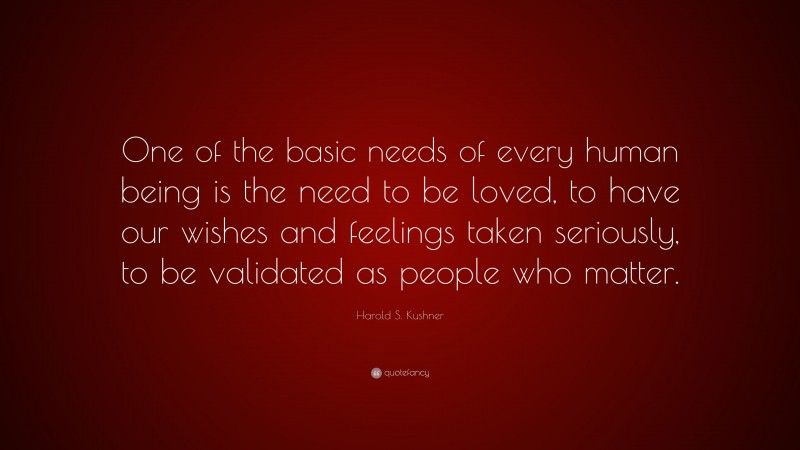 Harold S. Kushner Quote: “One of the basic needs of every human being is the need to be loved, to have our wishes and feelings taken seriously, to be validated as people who matter.”