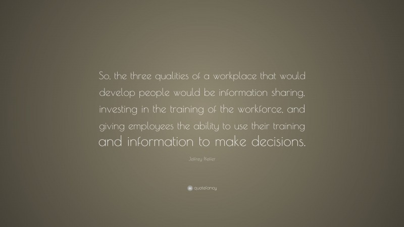 Jeffrey Pfeffer Quote: “So, the three qualities of a workplace that would develop people would be information sharing, investing in the training of the workforce, and giving employees the ability to use their training and information to make decisions.”