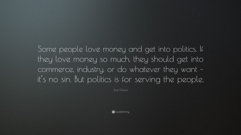 Jose Mujica Quote: “Some people love money and get into politics. If they love money so much, they should get into commerce, industry, or do whatever they want – it’s no sin. But politics is for serving the people.”