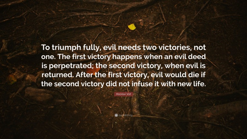 Miroslav Volf Quote: “To triumph fully, evil needs two victories, not one. The first victory happens when an evil deed is perpetrated; the second victory, when evil is returned. After the first victory, evil would die if the second victory did not infuse it with new life.”