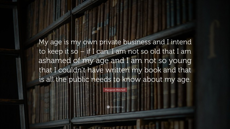 Margaret Mitchell Quote: “My age is my own private business and I intend to keep it so – if I can. I am not so old that I am ashamed of my age and I am not so young that I couldn’t have written my book and that is all the public needs to know about my age.”