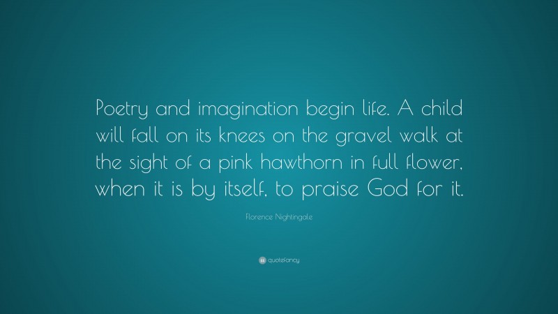 Florence Nightingale Quote: “Poetry and imagination begin life. A child will fall on its knees on the gravel walk at the sight of a pink hawthorn in full flower, when it is by itself, to praise God for it.”