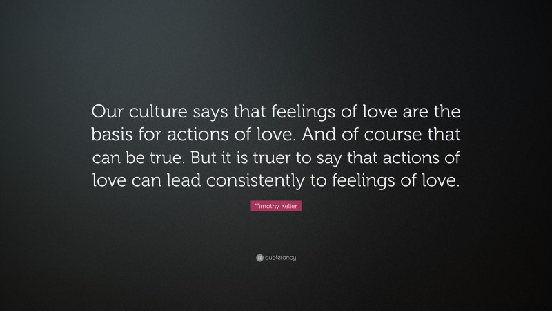 Timothy Keller Quote: “Our culture says that feelings of love are the basis for actions of love. And of course that can be true. But it is truer to say that actions of love can lead consistently to feelings of love.”