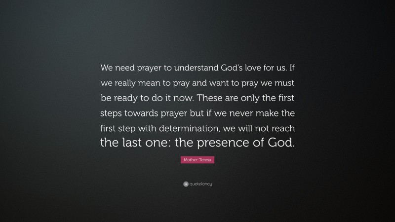 Mother Teresa Quote: “We need prayer to understand God’s love for us. If we really mean to pray and want to pray we must be ready to do it now. These are only the first steps towards prayer but if we never make the first step with determination, we will not reach the last one: the presence of God.”