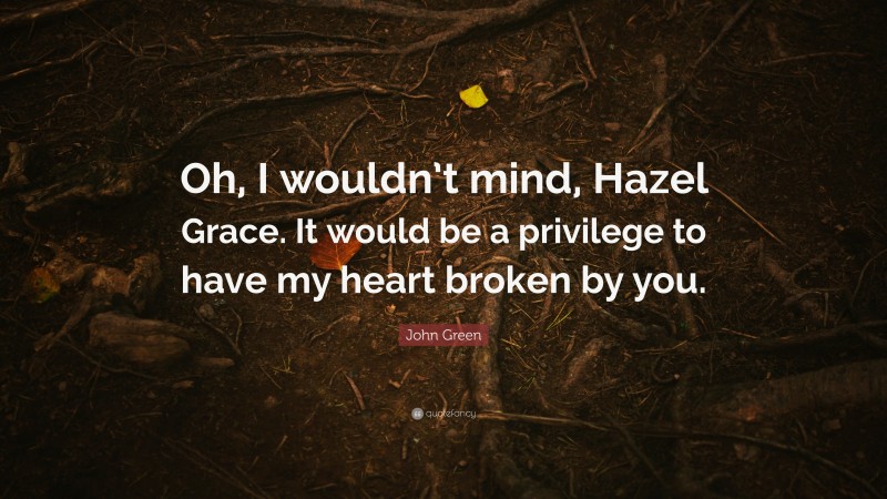 John Green Quote: “Oh, I wouldn’t mind, Hazel Grace. It would be a privilege to have my heart broken by you.”