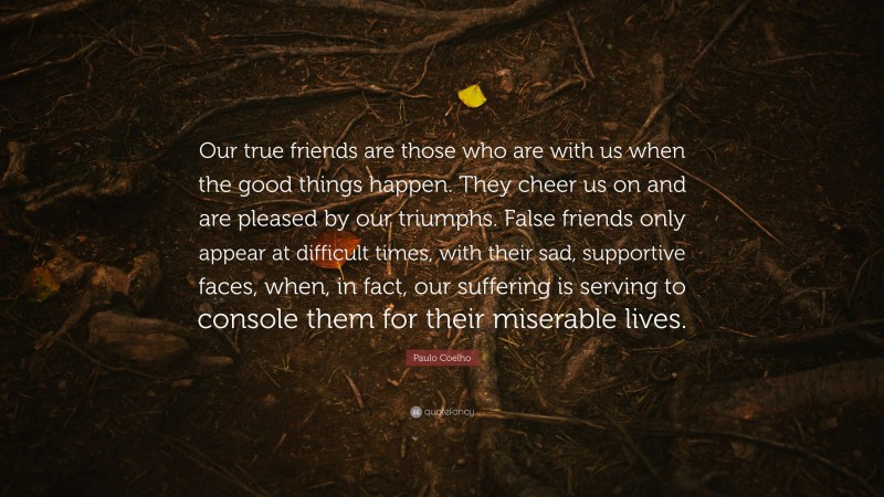 Paulo Coelho Quote: “Our true friends are those who are with us when the good things happen. They cheer us on and are pleased by our triumphs. False friends only appear at difficult times, with their sad, supportive faces, when, in fact, our suffering is serving to console them for their miserable lives.”