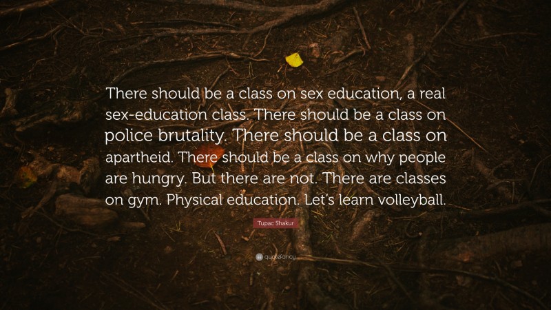 Tupac Shakur Quote: “There should be a class on sex education, a real sex-education class. There should be a class on police brutality. There should be a class on apartheid. There should be a class on why people are hungry. But there are not. There are classes on gym. Physical education. Let’s learn volleyball.”