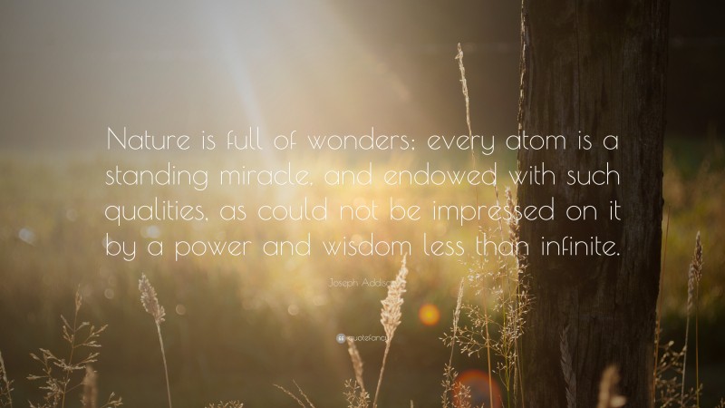 Joseph Addison Quote: “Nature is full of wonders; every atom is a standing miracle, and endowed with such qualities, as could not be impressed on it by a power and wisdom less than infinite.”