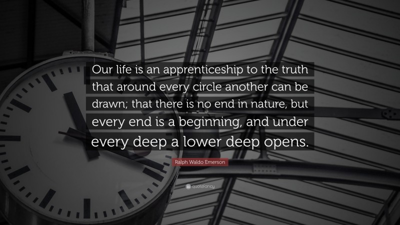 Ralph Waldo Emerson Quote: “Our life is an apprenticeship to the truth that around every circle another can be drawn; that there is no end in nature, but every end is a beginning, and under every deep a lower deep opens.”