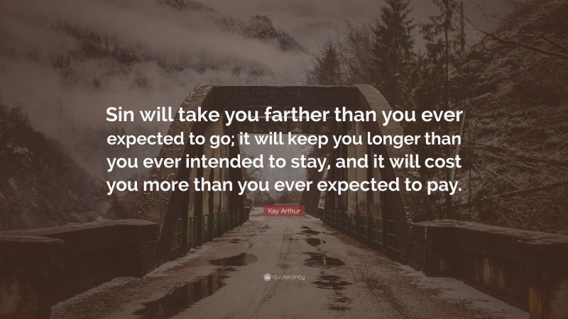 Kay Arthur Quote: “Sin will take you farther than you ever expected to go; it will keep you longer than you ever intended to stay, and it will cost you more than you ever expected to pay.”