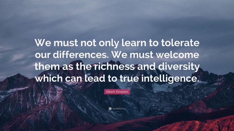 Albert Einstein Quote: “We must not only learn to tolerate our differences. We must welcome them as the richness and diversity which can lead to true intelligence.”