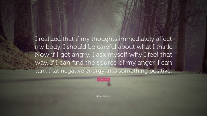 Yoko Ono Quote: “I realized that if my thoughts immediately affect my body, I should be careful about what I think. Now if I get angry, I ask myself why I feel that way. If I can find the source of my anger, I can turn that negative energy into something positive.”